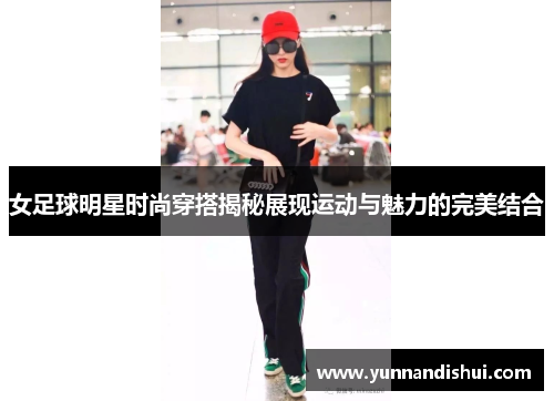 女足球明星时尚穿搭揭秘展现运动与魅力的完美结合