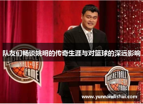 队友们畅谈姚明的传奇生涯与对篮球的深远影响