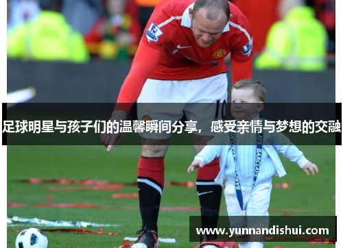 足球明星与孩子们的温馨瞬间分享，感受亲情与梦想的交融